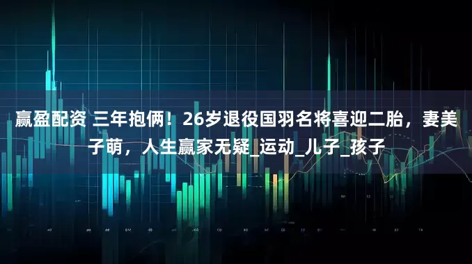 赢盈配资 三年抱俩！26岁退役国羽名将喜迎二胎，妻美子萌，人生赢家无疑_运动_儿子_孩子