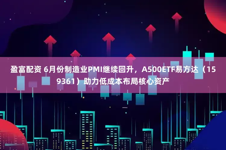 盈富配资 6月份制造业PMI继续回升，A500ETF易方达（159361）助力低成本布局核心资产
