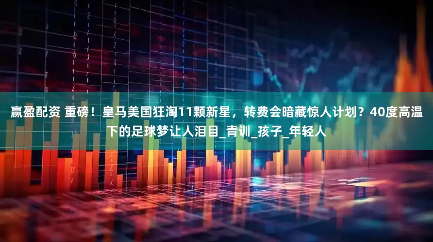 赢盈配资 重磅！皇马美国狂淘11颗新星，转费会暗藏惊人计划？40度高温下的足球梦让人泪目_青训_孩子_年轻人