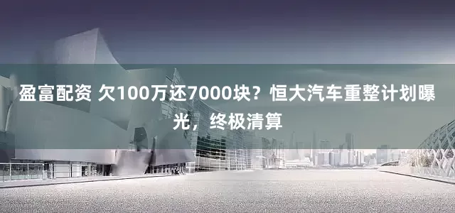 盈富配资 欠100万还7000块？恒大汽车重整计划曝光，终极清算