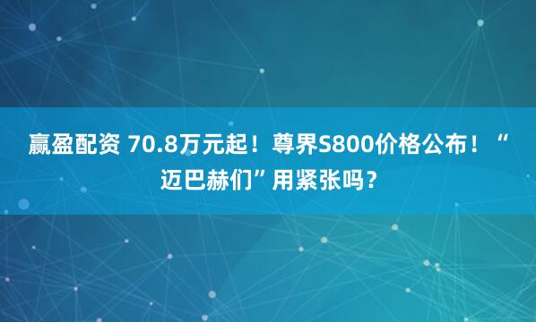 赢盈配资 70.8万元起！尊界S800价格公布！“迈巴赫们”用紧张吗？