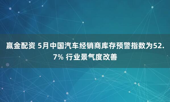 赢金配资 5月中国汽车经销商库存预警指数为52.7% 行业景气度改善