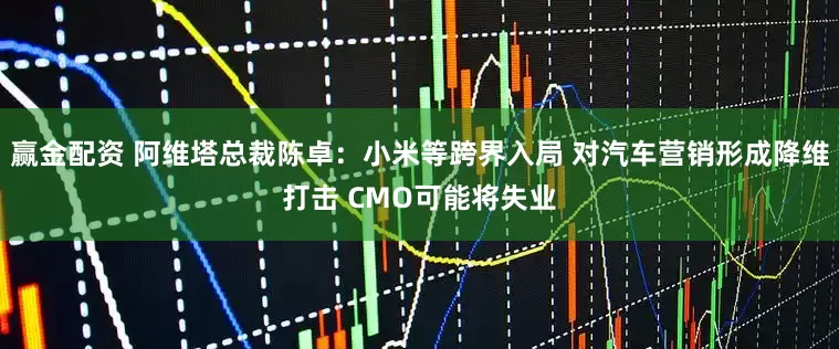 赢金配资 阿维塔总裁陈卓：小米等跨界入局 对汽车营销形成降维打击 CMO可能将失业