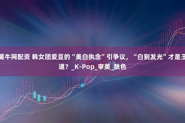 翼牛网配资 韩女团爱豆的“美白执念”引争议,“白到发光”才是王道?_K-Pop_审美_肤色