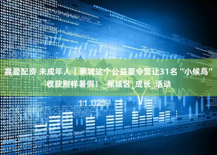 赢盈配资 未成年人|蕉城这个公益夏令营让31名“小候鸟”收获别样暑假!_蕉城区_成长_活动