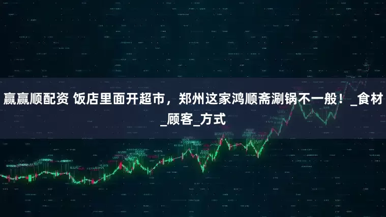 赢赢顺配资 饭店里面开超市，郑州这家鸿顺斋涮锅不一般！_食材_顾客_方式