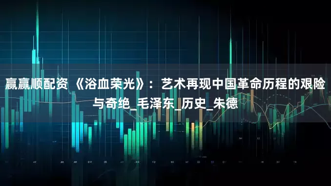 赢赢顺配资 《浴血荣光》：艺术再现中国革命历程的艰险与奇绝_毛泽东_历史_朱德