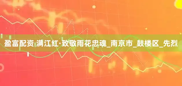 盈富配资 满江红·致敬雨花忠魂_南京市_鼓楼区_先烈