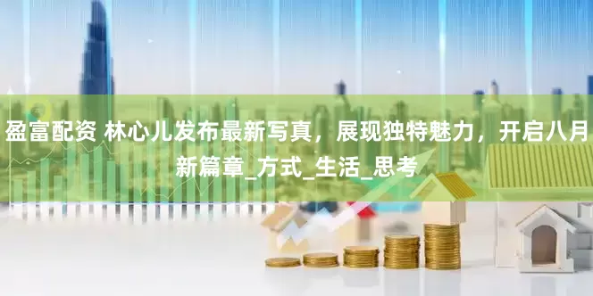 盈富配资 林心儿发布最新写真,展现独特魅力,开启八月新篇章_方式_生活_思考