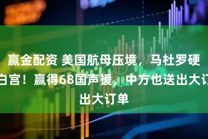 赢金配资 美国航母压境,马杜罗硬刚白宫!赢得68国声援,中方也送出大订单
