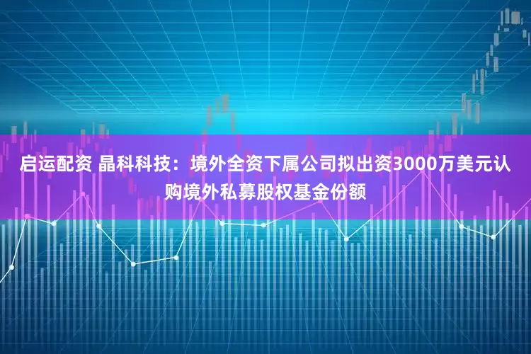 启运配资 晶科科技:境外全资下属公司拟出资3000万美元认购境外私募股权基金份额