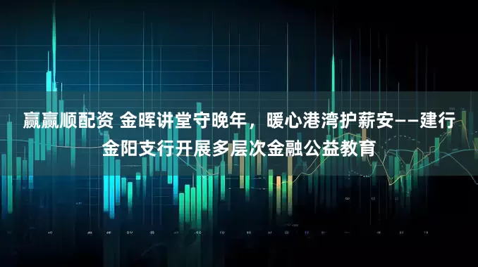 赢赢顺配资 金晖讲堂守晚年，暖心港湾护薪安——建行金阳支行开展多层次金融公益教育