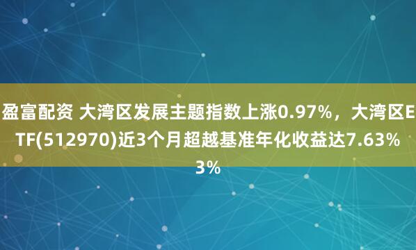 盈富配资 大湾区发展主题指数上涨0.97%，大湾区ETF(512970)近3个月超越基准年化收益达7.63%