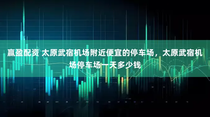 赢盈配资 太原武宿机场附近便宜的停车场,太原武宿机场停车场一天多少钱