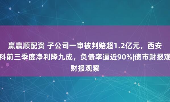 赢赢顺配资 子公司一审被判赔超1.2亿元，西安高科前三季度净利降九成，负债率逼近90%|债市财报观察