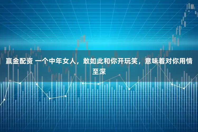 赢金配资 一个中年女人，敢如此和你开玩笑，意味着对你用情至深