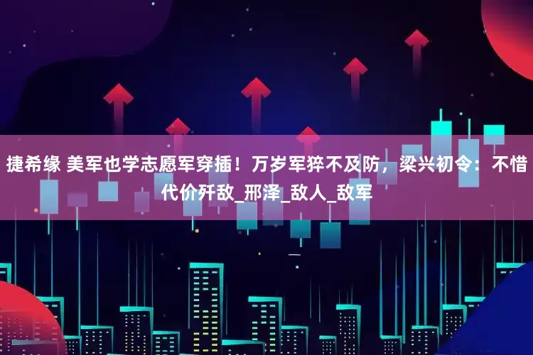 捷希缘 美军也学志愿军穿插！万岁军猝不及防，梁兴初令：不惜代价歼敌_邢泽_敌人_敌军