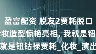 盈富配资 脱友2贾耗脱口秀台词, 全妆造型惊艳亮相, 我就是钮钴禄贾耗_化妆_演出_直播
