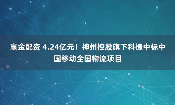 赢金配资 4.24亿元！神州控股旗下科捷中标中国移动全国物流项目