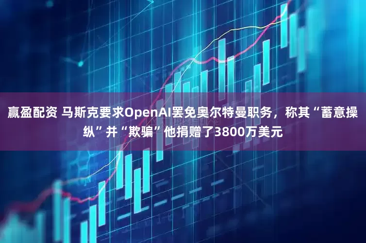 赢盈配资 马斯克要求OpenAI罢免奥尔特曼职务，称其“蓄意操纵”并“欺骗”他捐赠了3800万美元