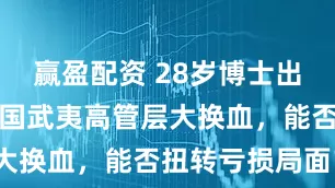 赢盈配资 28岁博士出任副总！中国武夷高管层大换血，能否扭转亏损局面？