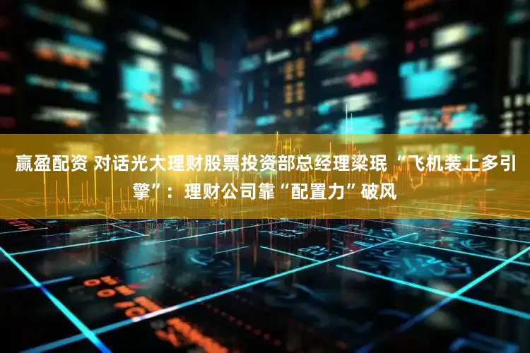 赢盈配资 对话光大理财股票投资部总经理梁珉 “飞机装上多引擎”：理财公司靠“配置力”破风