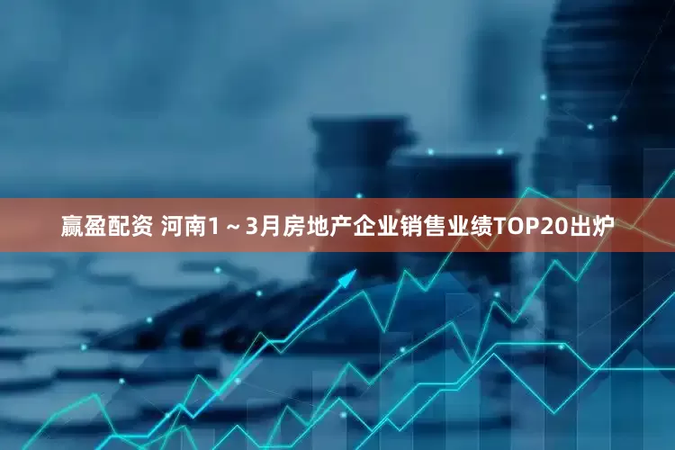 赢盈配资 河南1～3月房地产企业销售业绩TOP20出炉