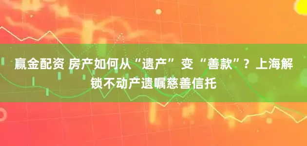 赢金配资 房产如何从“遗产” 变 “善款”？上海解锁不动产遗嘱慈善信托