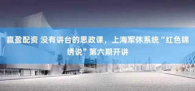 赢盈配资 没有讲台的思政课，上海军休系统“红色锦绣说”第六期开讲